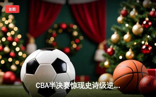 CBA半决赛惊现史诗级逆转！广东东莞大益末节轰出28-6攻击波逆转浙江稠州