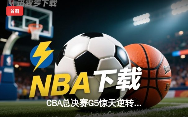 CBA总决赛G5惊天逆转！辽宁末节轰出28-4攻击波卫冕成功
