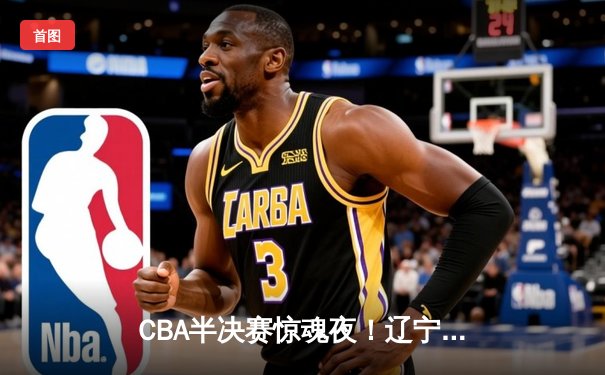CBA半决赛惊魂夜！辽宁男篮加时逆转广东，赵继伟30+10缔造奇迹