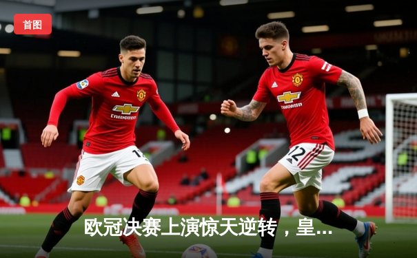 欧冠决赛上演惊天逆转，皇家马德里绝杀捧杯创造历史