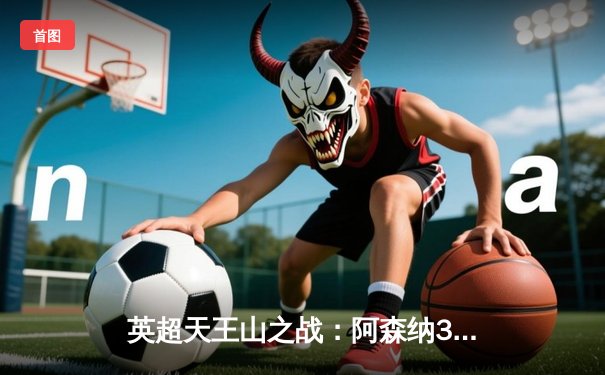 英超天王山之战：阿森纳3-1逆转利物浦，萨卡传射建功引爆争冠悬念