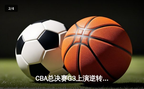 CBA总决赛G3上演逆转奇迹 辽宁末节轰出22-4攻击波夺赛点 - 2