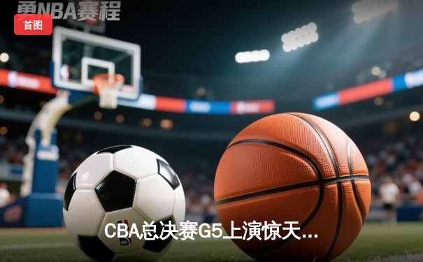 CBA总决赛G5上演惊天逆转 辽宁本钢加时险胜广东宏远卫冕成功
