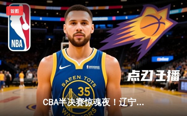CBA半决赛惊魂夜！辽宁本钢加时逆转广东宏远，赵继伟砍35分创生涯新高