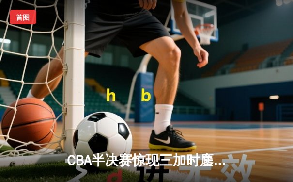 CBA半决赛惊现三加时鏖战 辽宁本钢逆转广东宏远创历史
