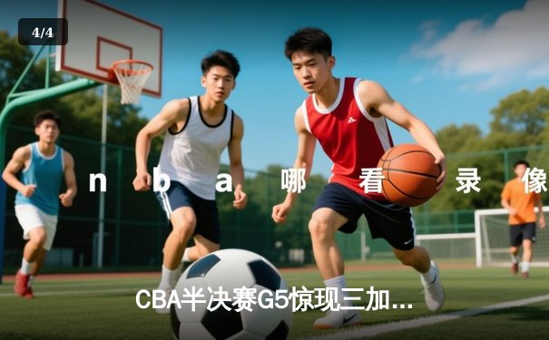 CBA半决赛G5惊现三加时鏖战 辽宁本钢逆转广东宏远晋级总决赛 - 4